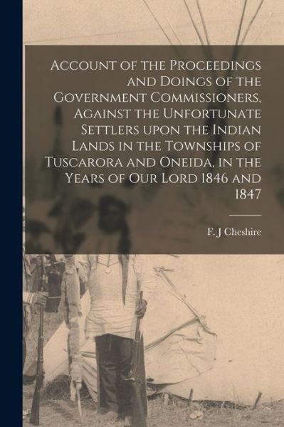 Cover for F J Cheshire · Account of the Proceedings and Doings of the Government Commissioners, Against the Unfortunate Settlers Upon the Indian Lands in the Townships of Tuscarora and Oneida, in the Years of Our Lord 1846 and 1847 [microform] (Paperback Book) (2021)