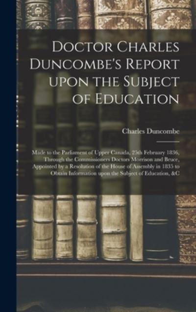Cover for Charles 1792-1875 Duncombe · Doctor Charles Duncombe's Report Upon the Subject of Education [microform]: Made to the Parliament of Upper Canada, 25th February 1836, Through the Commissioners Doctors Morrison and Bruce, Appointed by a Resolution of the House of Assembly in 1835 To... (Hardcover Book) (2021)
