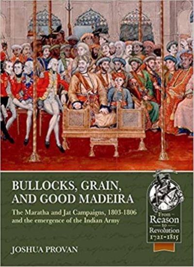 Bullocks, Grain, and Good Madeira: The Maratha and Jat Campaigns, 1803-1806 and the Emergence of an Indian Army - Reason to Revolution - Joshua Proven - Books - Helion & Company - 9781913336547 - December 28, 2021