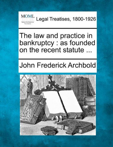 The Law and Practice in Bankruptcy: As Founded on the Recent Statute ... - John Frederick Archbold - Bøger - Gale, Making of Modern Law - 9781240032549 - 23. december 2010