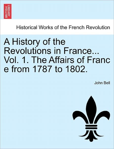 Cover for John Bell · A History of the Revolutions in France... Vol. 1. the Affairs of Franc E from 1787 to 1802. (Taschenbuch) (2011)
