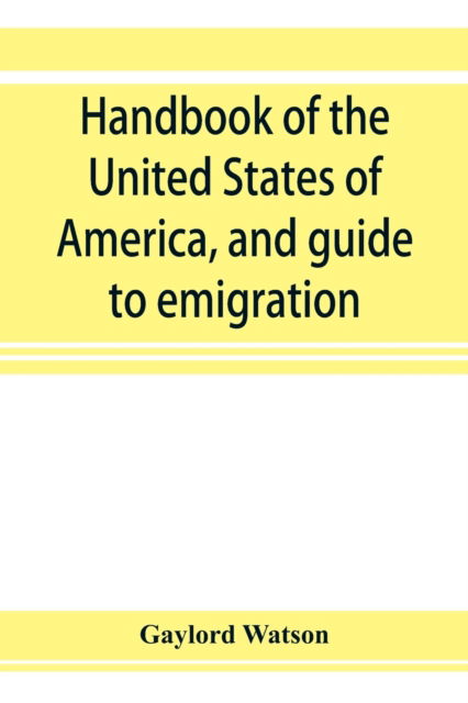 Cover for Gaylord Watson · Handbook of the United States of America, and guide to emigration; giving the latest and most complete statistics of the Government, Army, Navy, Diplomatic relations, Finance, Revenue, Tariff, Land Sales, Homestead and Naturalization Laws, Debt, Populatio (Paperback Book) (2019)