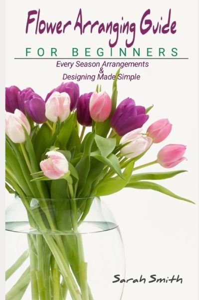 Cover for Sarah Smith · Flower Arranging Guide For Beginners: Every Season Arrangements And Designing Made Simple (Paperback Book) (2021)