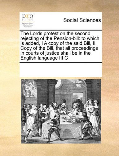 Cover for See Notes Multiple Contributors · The Lords Protest on the Second Rejecting of the Pension-bill: to Which is Added, I a Copy of the Said Bill,  II Copy of the Bill, That All ... Shall Be in the English Language III C (Paperback Book) (2010)