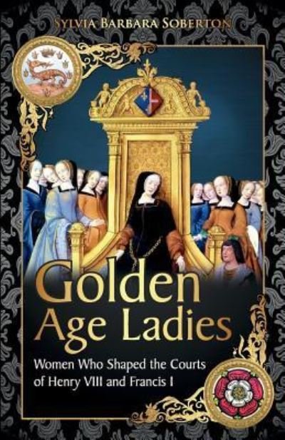 Golden Age Ladies : Women Who Shaped the Courts of Francis I and Henry VIII - Sylvia Barbara Soberton - Books - Createspace Independent Publishing Platf - 9781532707551 - May 4, 2016