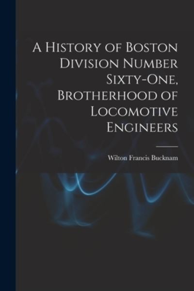 Cover for Wilton Francis Bucknam · A History of Boston Division Number Sixty-one, Brotherhood of Locomotive Engineers (Paperback Book) (2021)