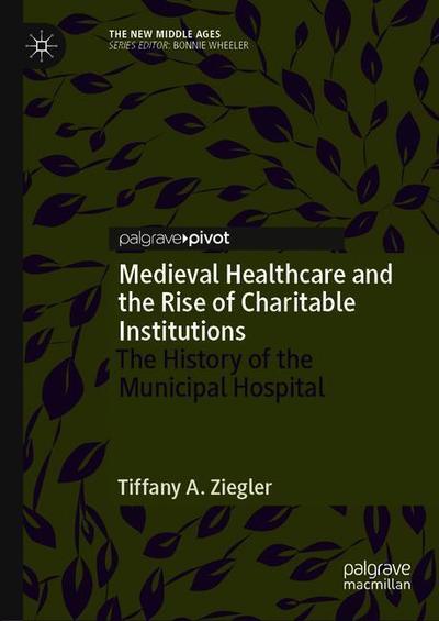 Cover for Tiffany A. Ziegler · Medieval Healthcare and the Rise of Charitable Institutions: The History of the Municipal Hospital - The New Middle Ages (Hardcover Book) [1st ed. 2018 edition] (2018)