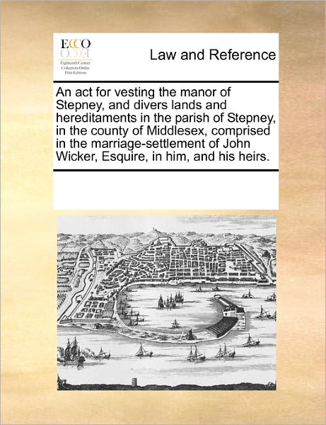 Cover for See Notes Multiple Contributors · An Act for Vesting the Manor of Stepney, and Divers Lands and Hereditaments in the Parish of Stepney, in the County of Middlesex, Comprised in the ... John Wicker, Esquire, in Him, and His Heirs. (Paperback Book) (2010)