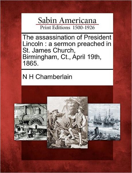The Assassination of President Lincoln: a Sermon Preached in St. James Church, Birmingham, Ct., April 19th, 1865. - N H Chamberlain - Books - Gale Ecco, Sabin Americana - 9781275840553 - February 23, 2012