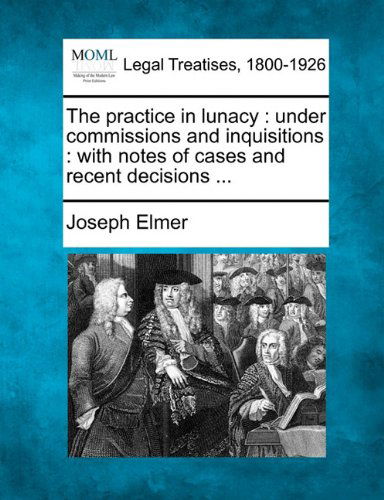 Cover for Joseph Elmer · The Practice in Lunacy: Under Commissions and Inquisitions : with Notes of Cases and Recent Decisions ... (Paperback Book) (2010)