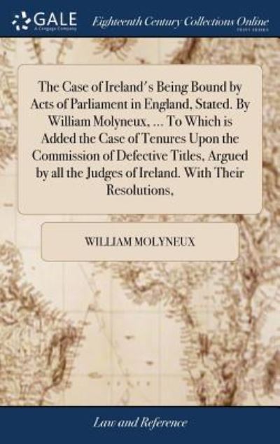 Cover for William Molyneux · The Case of Ireland's Being Bound by Acts of Parliament in England, Stated. by William Molyneux, ... to Which Is Added the Case of Tenures Upon the ... Judges of Ireland. with Their Resolutions, (Gebundenes Buch) (2018)