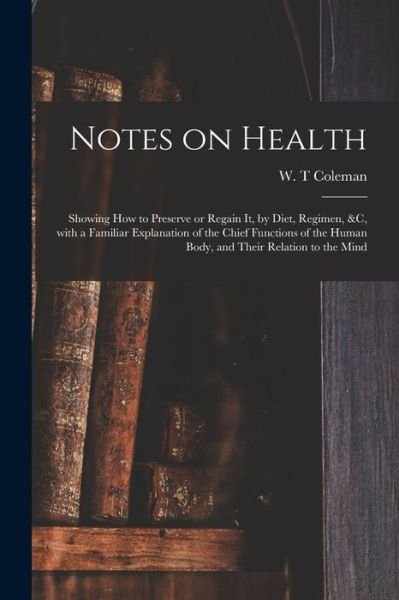 Cover for W T Coleman · Notes on Health: Showing How to Preserve or Regain It, by Diet, Regimen, &amp;c, With a Familiar Explanation of the Chief Functions of the Human Body, and Their Relation to the Mind (Paperback Book) (2021)