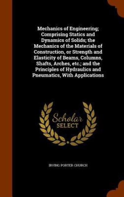 Cover for Irving Porter Church · Mechanics of Engineering; Comprising Statics and Dynamics of Solids; The Mechanics of the Materials of Construction, or Strength and Elasticity of Beams, Columns, Shafts, Arches, Etc.; And the Principles of Hydraulics and Pneumatics, with Applications (Hardcover Book) (2015)