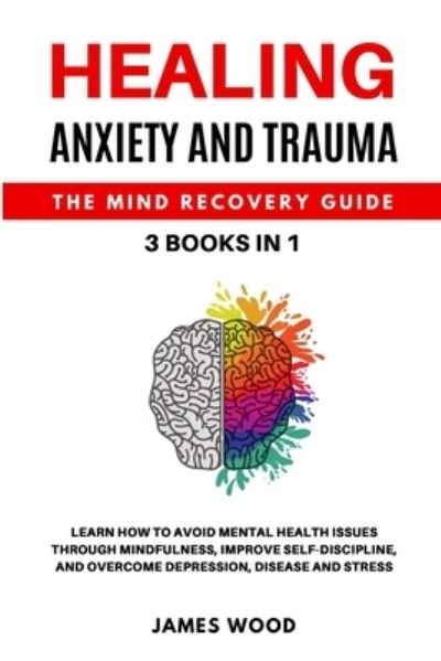 Cover for James Wood · HEALING ANXIETY AND TRAUMA The Mind Recovery Guide 3 BOOKS IN 1 Learn how to Avoid Mental Health Issues Through Mindfulness, Improve Self-Discipline, and Overcome Depression, Disease and Stress (Paperback Book) (2021)