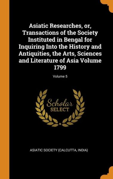 Cover for Calcutta India Asiatick Society · Asiatic Researches, Or, Transactions of the Society Instituted in Bengal for Inquiring Into the History and Antiquities, the Arts, Sciences and Literature of Asia Volume 1799; Volume 5 (Hardcover Book) (2018)