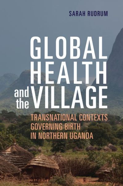 Cover for Sarah Rudrum · Global Health and the Village: Transnational Contexts Governing Birth in Northern Uganda (Hardcover Book) (2021)