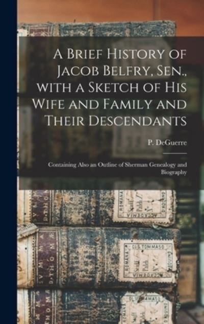 Cover for P (Peter) Deguerre · A Brief History of Jacob Belfry, Sen., With a Sketch of His Wife and Family and Their Descendants (Inbunden Bok) (2021)