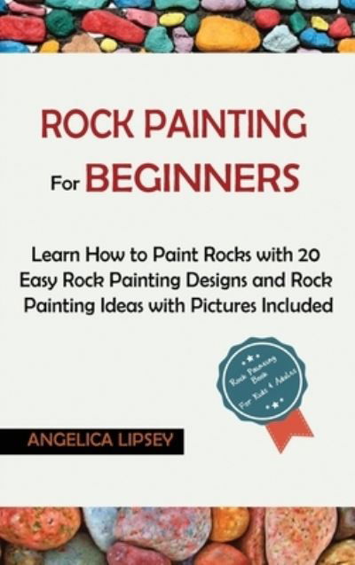 Cover for Angelica Lipsey · Rock Painting for Beginners: Learn How to Paint Rocks with 20 Easy Rock Painting Designs and Rock Painting Ideas with Pictures Included Rock Painting Book for Kids and Adults (Hardcover Book) (2020)