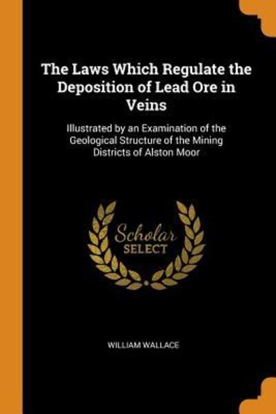 Cover for William Wallace · The Laws Which Regulate the Deposition of Lead Ore in Veins Illustrated by an Examination of the Geological Structure of the Mining Districts of Alston Moor (Paperback Book) (2018)