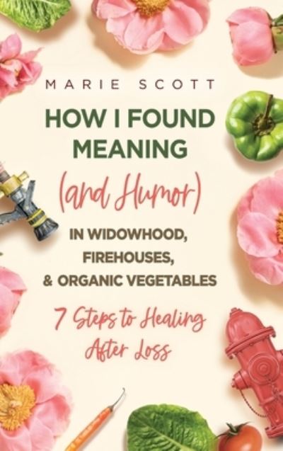 Cover for Marie Scott · How I Found Meaning (And Humor) In Widowhood, Firehouses, &amp; Organic Vegetables: 7 Steps to Healing After Loss (Hardcover Book) (2021)