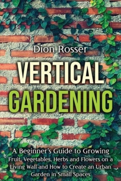 Cover for Dion Rosser · Vertical Gardening: A Beginner's Guide to Growing Fruit, Vegetables, Herbs and Flowers on a Living Wall and How to Create an Urban Garden in Small Spaces (Paperback Bog) (2021)