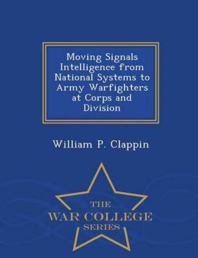 Moving Signals Intelligence from National Systems to Army Warfighters at Corps and Division - War College Series - William P Clappin - Books - War College Series - 9781296474560 - February 23, 2015
