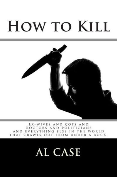 How to Kill: Ex-wives and Cops and Doctors and Politicians and Everything else in the World - Al Case - Libros - Createspace - 9781503207561 - 14 de noviembre de 2014