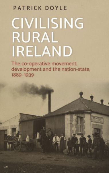 Civilising Rural Ireland: The Co-Operative Movement, Development and the Nation-State, 1889–1939 - Patrick Doyle - Boeken - Manchester University Press - 9781526150561 - 28 mei 2020