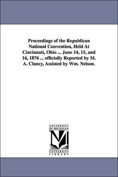 Cover for M. A. Reporter Clancy · Proceedings of the Republican National Convention, Held at Cincinnati, Ohio ... June 14, 15, and 16, 1876 ... Officially Reported by M. A. Clancy, Assisted by Wm. Nelson. (Paperback Book) (2006)