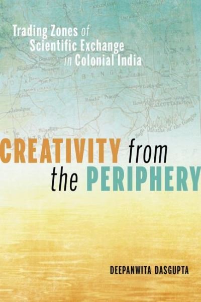 Cover for Deepanwita Dasgupta · Creativity from the Periphery: Trading Zones of Scientific Exchange in Colonial India (Hardcover Book) (2021)