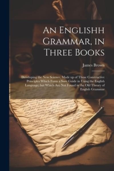 Englishh Grammar, in Three Books; Developing the New Science, Made up of Those Constructive Principles Which Form a Sure Guide in Using the English Language; but Which Are Not Found in the Old Theory of English Grammar - James Brown - Books - Creative Media Partners, LLC - 9781022194564 - July 18, 2023