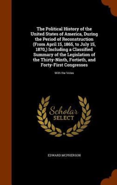 Cover for Edward McPherson · The Political History of the United States of America, During the Period of Reconstruction (from April 15, 1865, to July 15, 1870, ) Including a Classified Summary of the Legislation of the Thirty-Ninth, Fortieth, and Forty-First Congresses (Gebundenes Buch) (2015)