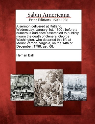Cover for Heman Ball · A Sermon Delivered at Rutland, Wednesday, January 1st, 1800: Before a Numerous Audience Assembled to Publicly Mourn the Death of General George ... on the 14th of December, 1799, Aet. 68. (Paperback Book) (2012)