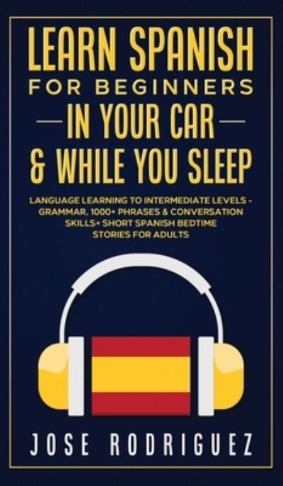 Cover for Jose Rodriguez · Learn Spanish For Beginners In Your Car &amp; While You Sleep: Language Learning To Intermediate Levels- Grammar, 1000+ Phrases &amp; Conversation Skills+ Short Spanish Bedtime Stories For Adults (Hardcover Book) (2021)