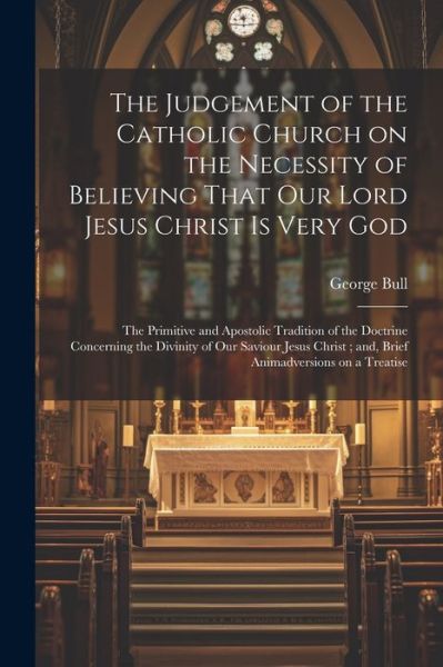 Cover for George Bull · Judgement of the Catholic Church on the Necessity of Believing That Our Lord Jesus Christ Is Very God; the Primitive and Apostolic Tradition of the Doctrine Concerning the Divinity of Our Saviour Jesus Christ; and, Brief Animadversions on a Treatise (Book) (2023)