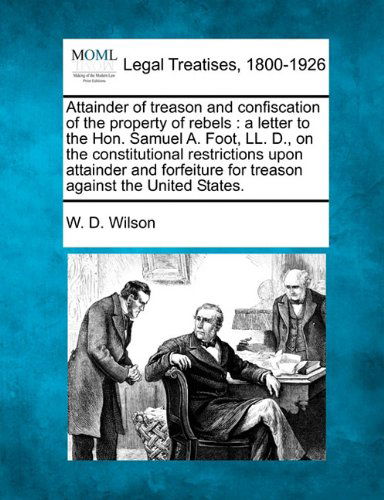 Cover for W. D. Wilson · Attainder of Treason and Confiscation of the Property of Rebels: a Letter to the Hon. Samuel A. Foot, Ll. D., on the Constitutional Restrictions Upon ... for Treason Against the United States. (Paperback Book) (2010)