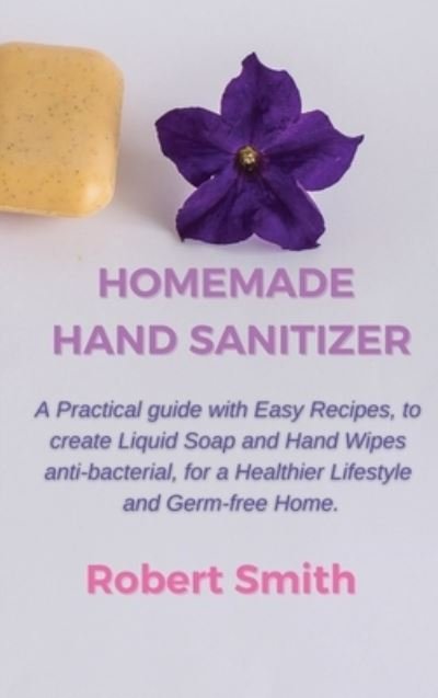 Cover for Robert Smith · Homemade Hand Sanitizer: A Practical Guide with Easy Recipes, to Create Liquid Soap and Hand Wipes Anti-Bacterial, for a Healthier Lifestyle and Germ-Free Home. (Hardcover Book) (2021)