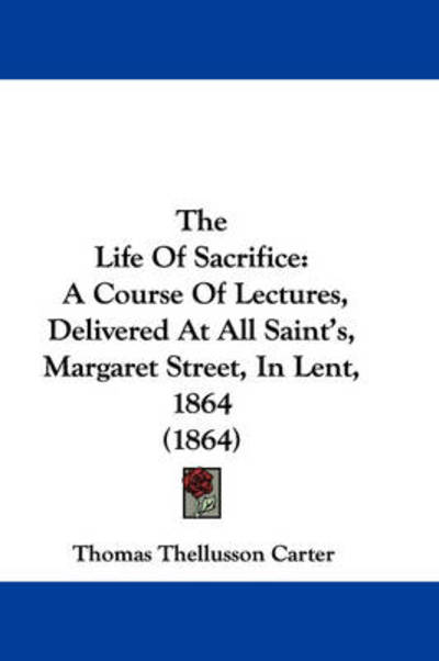 Cover for Thomas Thellusson Carter · The Life of Sacrifice: a Course of Lectures, Delivered at All Saint's, Margaret Street, in Lent, 1864 (1864) (Inbunden Bok) (2008)