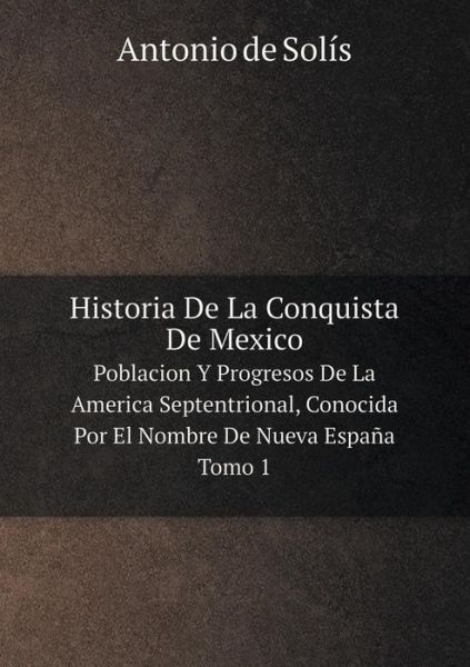 Cover for Antonio De Solís · Historia De La Conquista De Mexico Poblacion Y Progresos De La America Septentrional, Conocida Por El Nombre De Nueva España. Tomo 1 (Paperback Book) [Spanish edition] (2014)