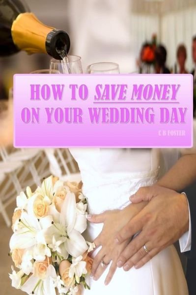 Cover for C B Foster · How to Save Money on Your Wedding Day: Finally Revealed: Simple and Easy to Follow Methods of Saving Thousands on Your Big Day but Still Making It a Fantastic Day to Remember! (Pocketbok) (2010)