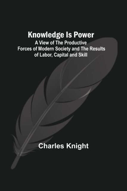 Knowledge Is Power : A View of the Productive Forces of Modern Society and the Results of Labor, Capital and Skill. - Charles Knight - Kirjat - Alpha Edition - 9789356378568 - lauantai 10. syyskuuta 2022