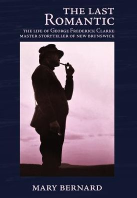 Cover for Mary Bernard · The Last Romantic: the Life of George Frederick Clarke, Master Storyteller of New Brunswick (Hardcover Book) (2015)