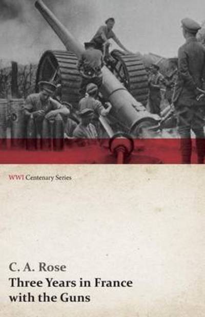 Cover for C. A. Rose · Three Years in France with the Guns: Being Episodes in the Life of a Field Battery (Wwi Centenary Series) (Paperback Book) (2014)