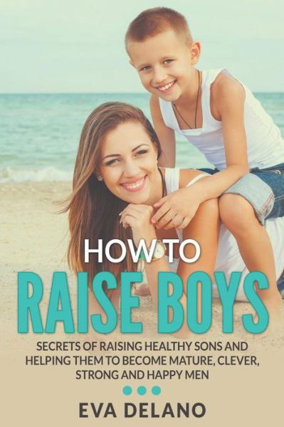Cover for Eva Delano · How to Raise Boys: Secrets of Raising Healthy Sons and Helping Them to Become Mature, Clever, Strong and Happy Men (Paperback Book) (2015)