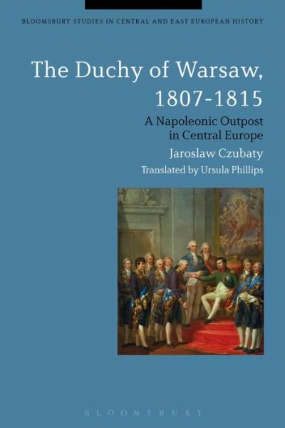 Cover for Czubaty, Jaroslaw (University of Warsaw, Poland) · The Duchy of Warsaw, 1807-1815: A Napoleonic Outpost in Central Europe - Bloomsbury Studies in Central and East European History (Gebundenes Buch) (2016)