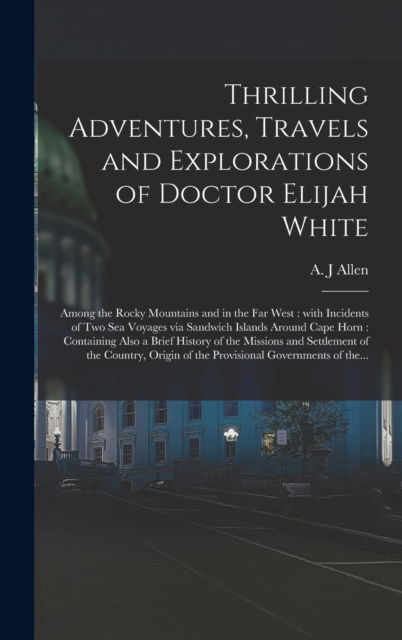 Cover for A J Allen · Thrilling Adventures, Travels and Explorations of Doctor Elijah White [microform]: Among the Rocky Mountains and in the Far West: With Incidents of Two Sea Voyages via Sandwich Islands Around Cape Horn: Containing Also a Brief History of The... (Hardcover Book) (2021)