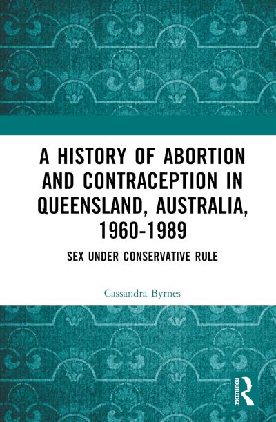 Cover for Byrnes, Cassandra (University of Queensland, Australia) · A History of Abortion and Contraception in Queensland, Australia, 1960–1989: Sex under Conservative Rule (Hardcover Book) (2024)