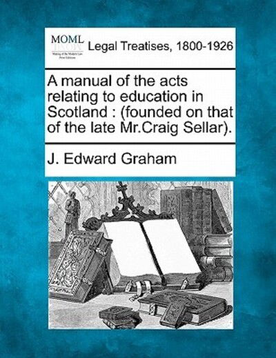 A Manual of the Acts Relating to Education in Scotland: Founded on That of the Late Mr.craig Sellar. - J Edward Graham - Bücher - Gale Ecco, Making of Modern Law - 9781240137572 - 20. Dezember 2010
