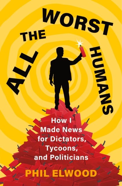 Cover for Phil Elwood · All the Worst Humans: How I Made News for Dictators, Tycoons, and Politicians (Hardcover Book) (2024)
