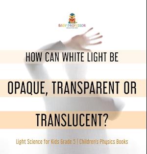 Cover for Baby Professor · How Can White Light Be Opaque, Transparent or Translucent? Light Science for Kids Grade 5 Children's Physics Books (Bok) (2022)